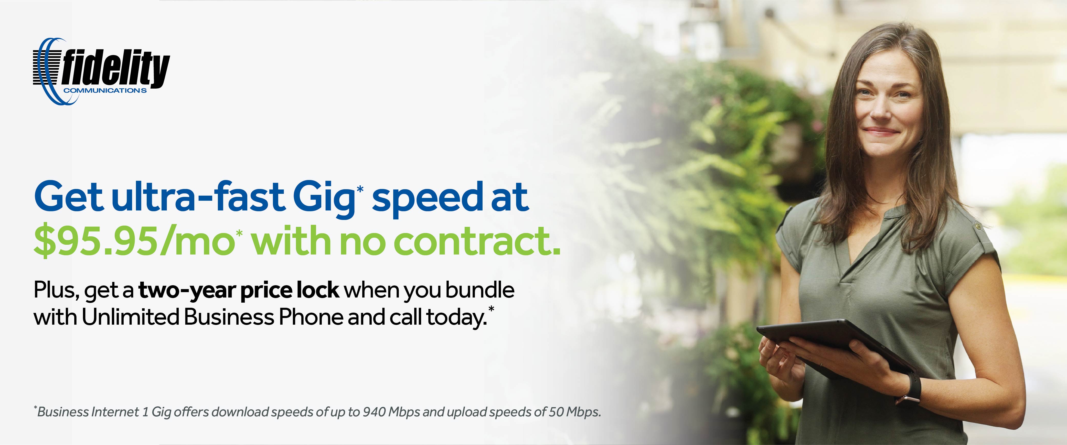 Get ultra-fast Gig * speed at $95.95/mo* with no contract. Plus, get a two-year price lock when you bundle with Unlimited Business Phone and call today. * *Business ߣߣƵ 1 Gig offers download speeds of up to 940 Mbps and upload speeds of 50 Mbps.